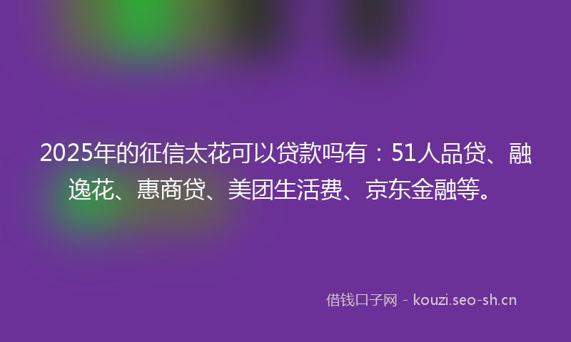 2025年的征信太花可以贷款吗有：51人品贷、融逸花、惠商贷、美团生活费、京东金融等。