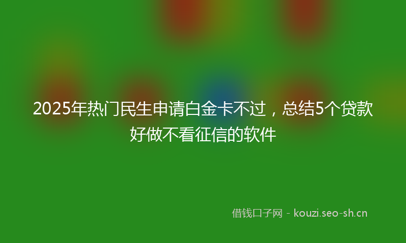 2025年热门民生申请白金卡不过，总结5个贷款好做不看征信的软件