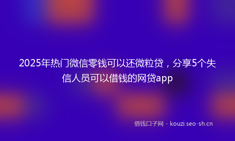 2025年热门微信零钱可以还微粒贷，分享5个失信人员可以借钱的网贷app