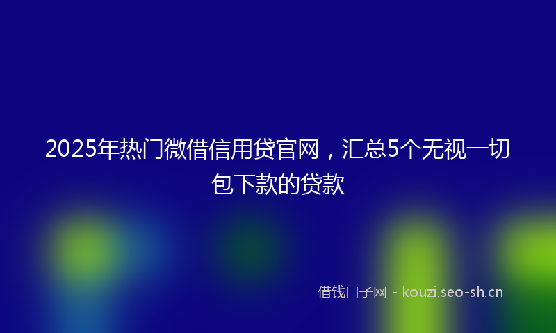 2025年热门微借信用贷官网，汇总5个无视一切包下款的贷款