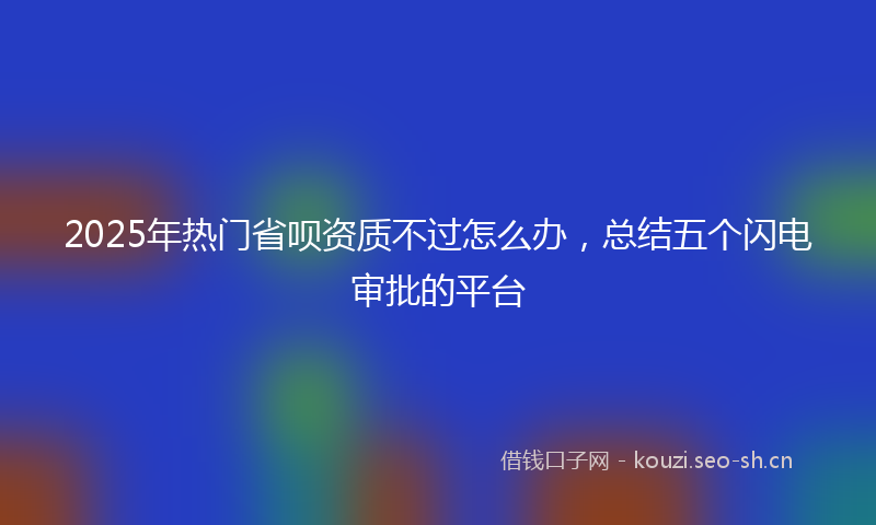 2025年热门省呗资质不过怎么办，总结五个闪电审批的平台