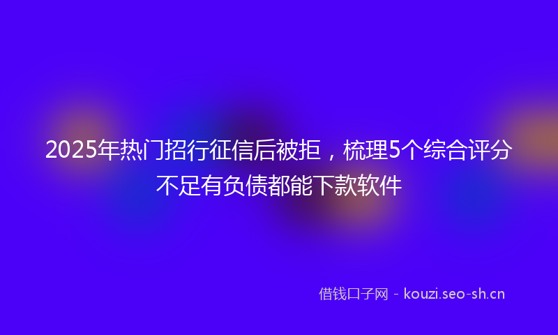 2025年热门招行征信后被拒，梳理5个综合评分不足有负债都能下款软件