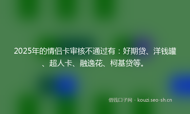 2025年的情侣卡审核不通过有：好期贷、洋钱罐、超人卡、融逸花、柯基贷等。