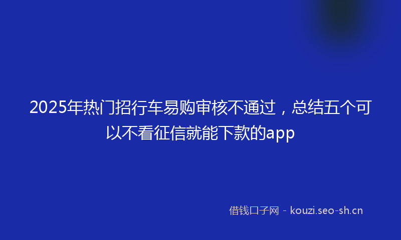 2025年热门招行车易购审核不通过，总结五个可以不看征信就能下款的app