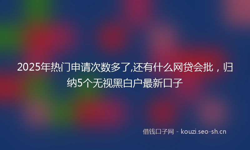 2025年热门申请次数多了,还有什么网贷会批，归纳5个无视黑白户最新口子