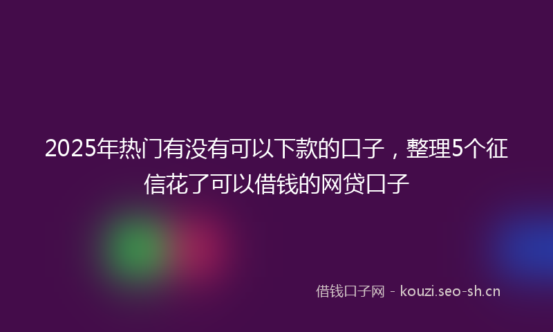 2025年热门有没有可以下款的口子，整理5个征信花了可以借钱的网贷口子