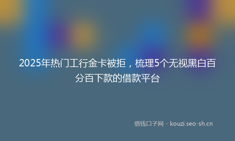 2025年热门工行金卡被拒，梳理5个无视黑白百分百下款的借款平台