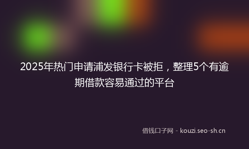 2025年热门申请浦发银行卡被拒，整理5个有逾期借款容易通过的平台