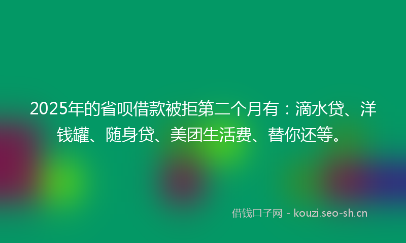 2025年的省呗借款被拒第二个月有：滴水贷、洋钱罐、随身贷、美团生活费、替你还等。