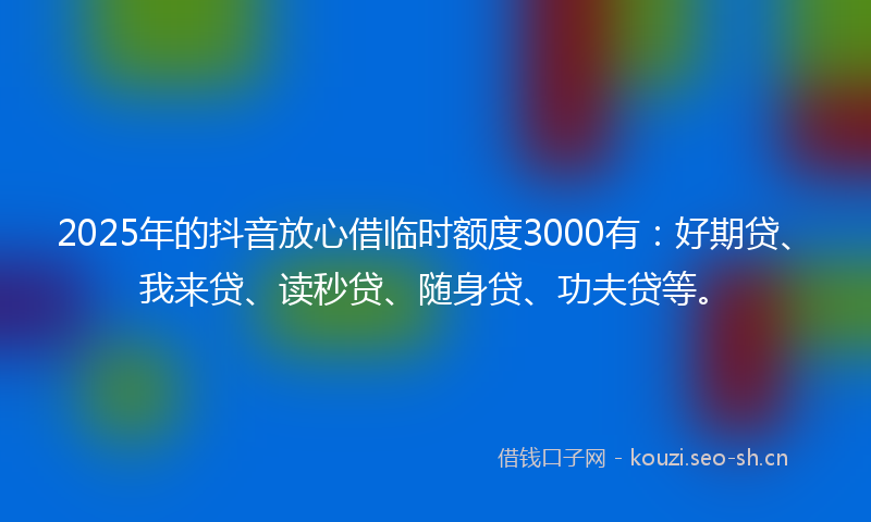 2025年的抖音放心借临时额度3000有:好期贷、我来贷、读秒贷、随身贷、功夫贷等。