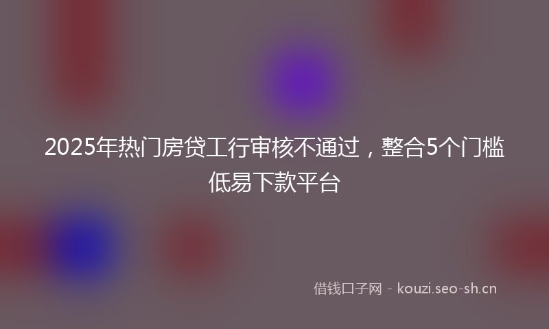 2025年热门房贷工行审核不通过，整合5个门槛低易下款平台