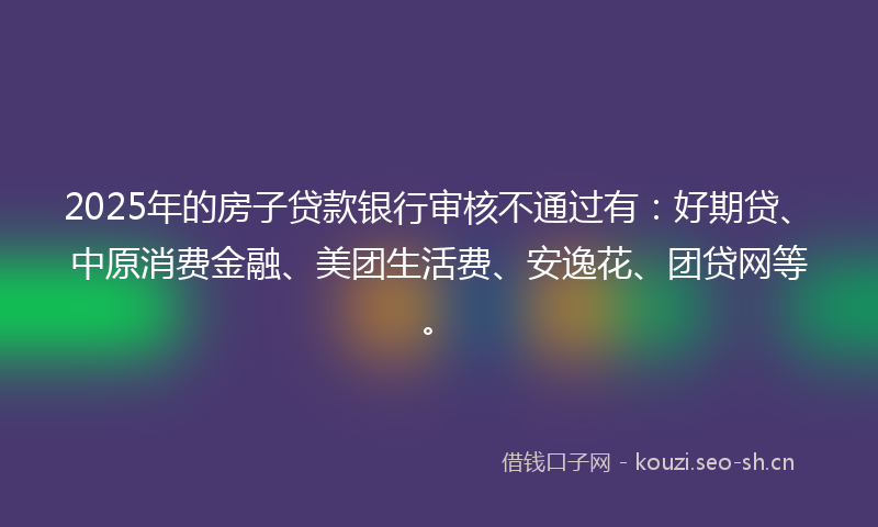 2025年的房子贷款银行审核不通过有：好期贷、中原消费金融、美团生活费、安逸花、团贷网等。