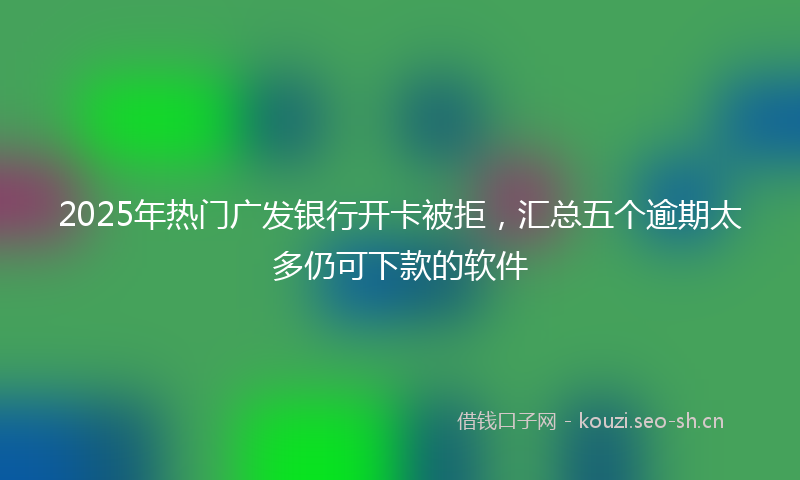 2025年热门广发银行开卡被拒，汇总五个逾期太多仍可下款的软件