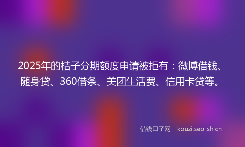 2025年的桔子分期额度申请被拒有：微博借钱、随身贷、360借条、美团生活费、信用卡贷等。