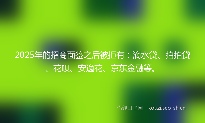 2025年的招商面签之后被拒有：滴水贷、拍拍贷、花呗、安逸花、京东金融等。