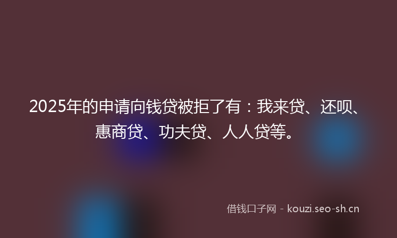 2025年的申请向钱贷被拒了有：我来贷、还呗、惠商贷、功夫贷、人人贷等。