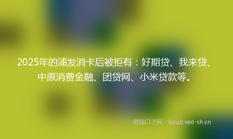 2025年的浦发消卡后被拒有：好期贷、我来贷、中原消费金融、团贷网、小米贷款等。