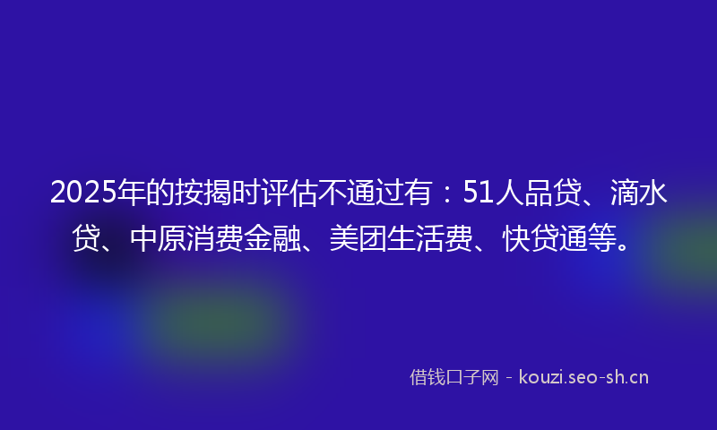 2025年的按揭时评估不通过有：51人品贷、滴水贷、中原消费金融、美团生活费、快贷通等。