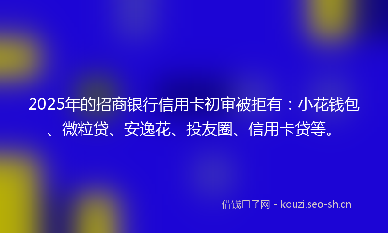 2025年的招商银行信用卡初审被拒有：小花钱包、微粒贷、安逸花、投友圈、信用卡贷等。