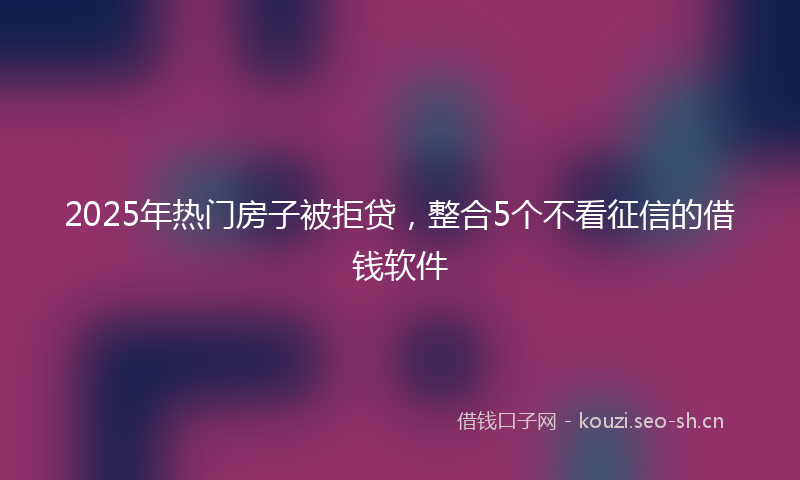 2025年热门房子被拒贷，整合5个不看征信的借钱软件