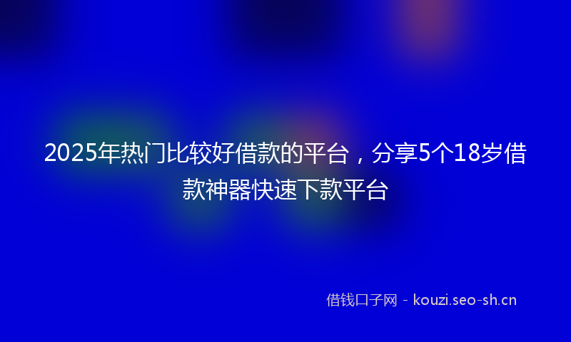 2025年热门比较好借款的平台，分享5个18岁借款神器快速下款平台
