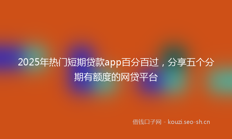 2025年热门短期贷款app百分百过，分享五个分期有额度的网贷平台