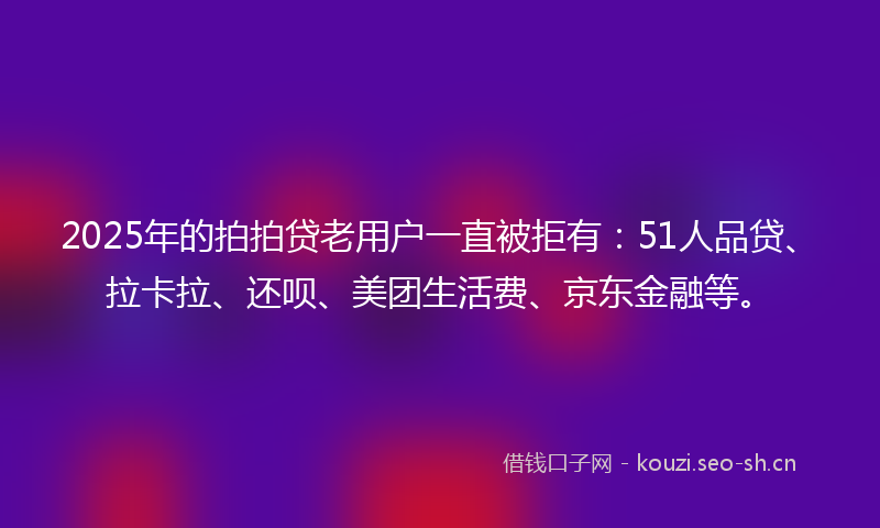 2025年的拍拍贷老用户一直被拒有:51人品贷、拉卡拉、还呗、美团生活费、京东金融等。