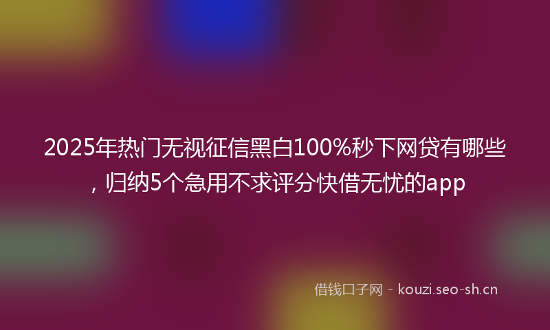 2025年热门无视征信黑白100%秒下网贷有哪些，归纳5个急用不求评分快借无忧的app