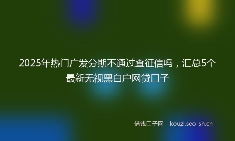 2025年热门广发分期不通过查征信吗，汇总5个最新无视黑白户网贷口子