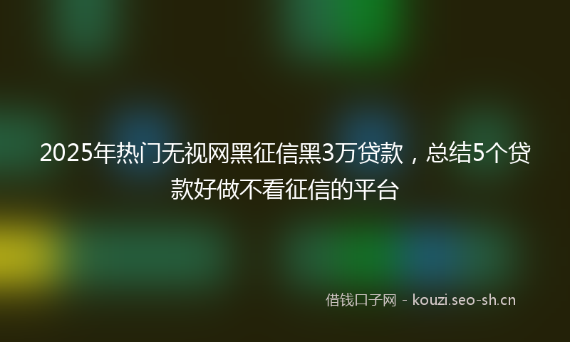 2025年热门无视网黑征信黑3万贷款，总结5个贷款好做不看征信的平台