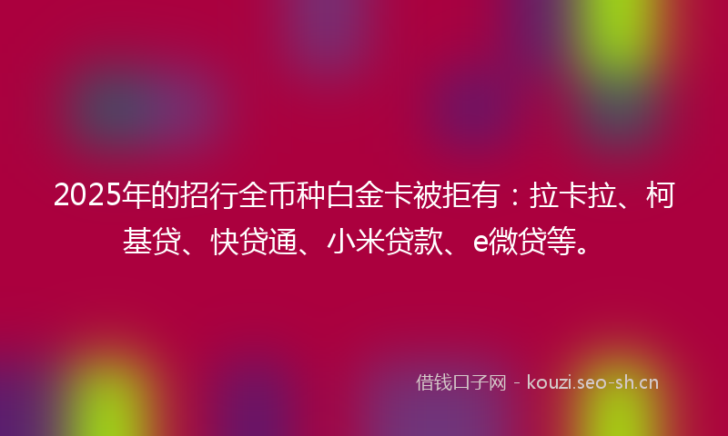 2025年的招行全币种白金卡被拒有：拉卡拉、柯基贷、快贷通、小米贷款、e微贷等。