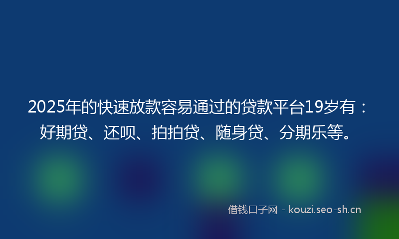 2025年的快速放款容易通过的贷款平台19岁有：好期贷、还呗、拍拍贷、随身贷、分期乐等。