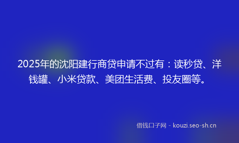 2025年的沈阳建行商贷申请不过有：读秒贷、洋钱罐、小米贷款、美团生活费、投友圈等。