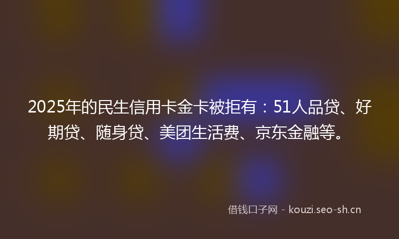 2025年的民生信用卡金卡被拒有：51人品贷、好期贷、随身贷、美团生活费、京东金融等。