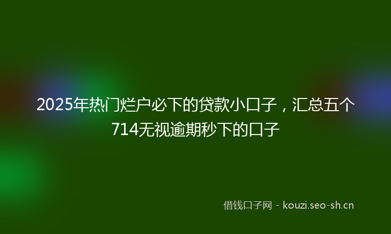 2025年热门烂户必下的贷款小口子，汇总五个714无视逾期秒下的口子