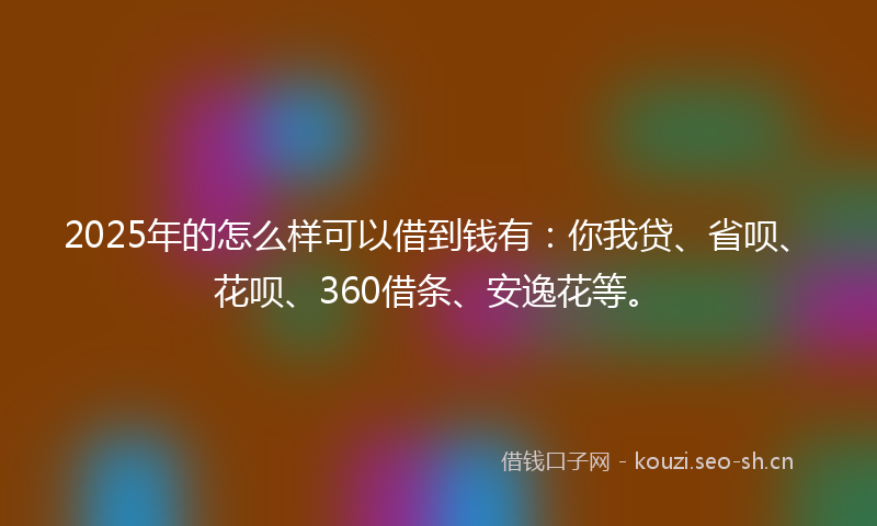 2025年的怎么样可以借到钱有：你我贷、省呗、花呗、360借条、安逸花等。
