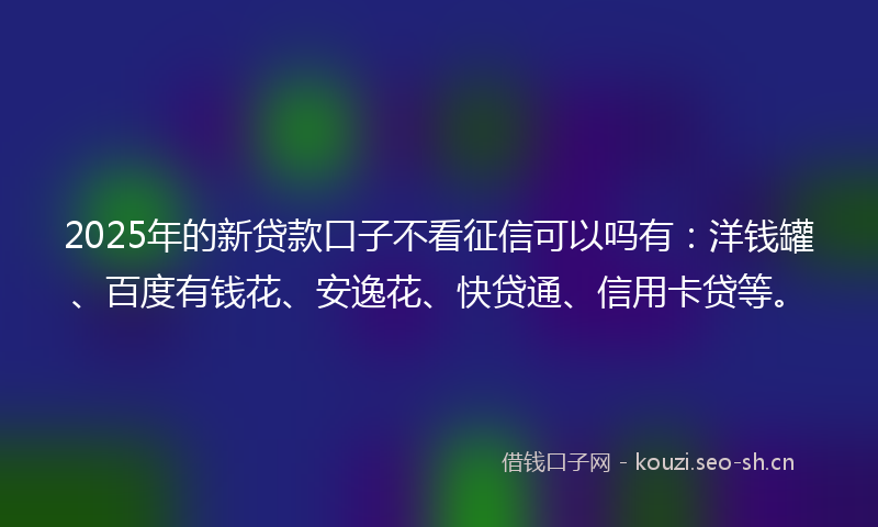 2025年的新贷款口子不看征信可以吗有：洋钱罐、百度有钱花、安逸花、快贷通、信用卡贷等。