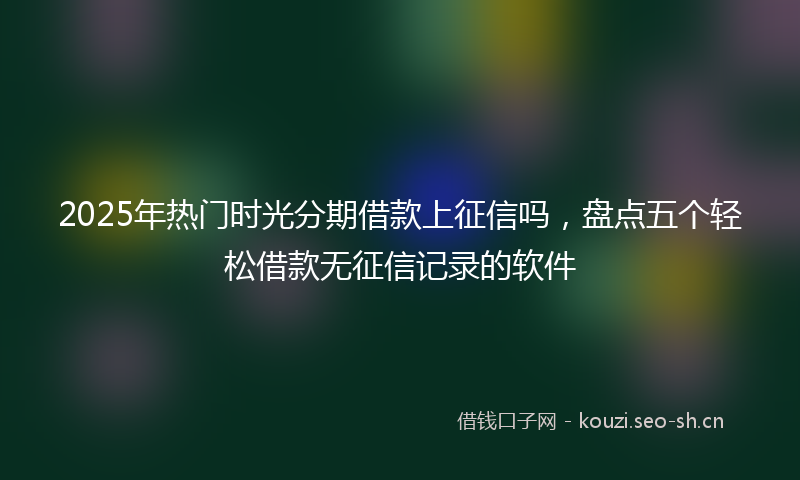 2025年热门时光分期借款上征信吗，盘点五个轻松借款无征信记录的软件