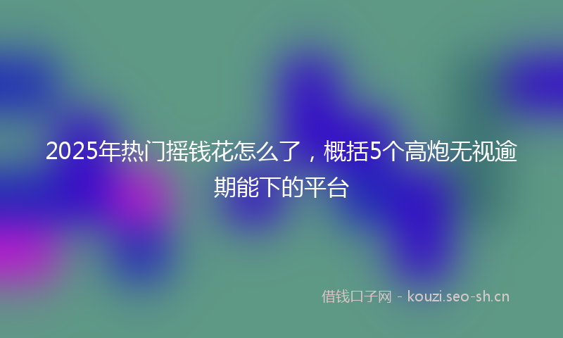 2025年热门摇钱花怎么了，概括5个高炮无视逾期能下的平台