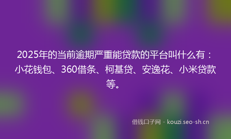 2025年的当前逾期严重能贷款的平台叫什么有：小花钱包、360借条、柯基贷、安逸花、小米贷款等。
