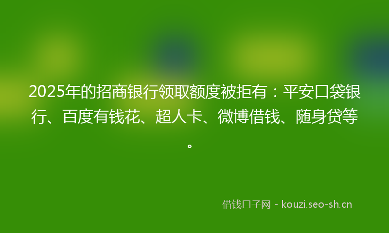 2025年的招商银行领取额度被拒有：平安口袋银行、百度有钱花、超人卡、微博借钱、随身贷等。