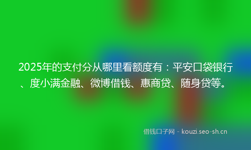 2025年的支付分从哪里看额度有：平安口袋银行、度小满金融、微博借钱、惠商贷、随身贷等。