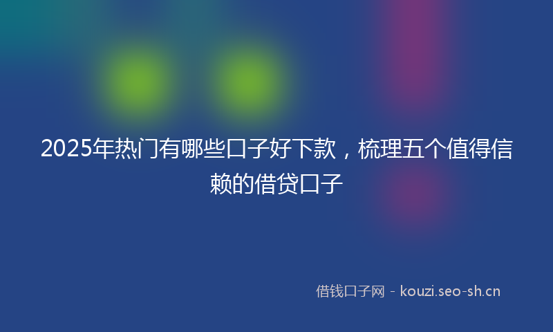 2025年热门有哪些口子好下款，梳理五个值得信赖的借贷口子
