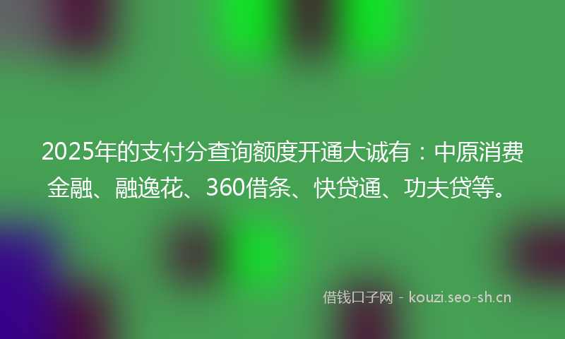 2025年的支付分查询额度开通大诚有：中原消费金融、融逸花、360借条、快贷通、功夫贷等。