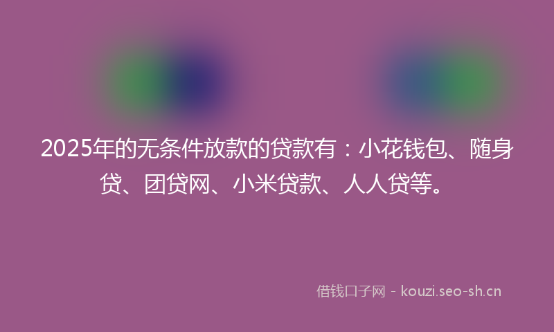 2025年的无条件放款的贷款有:小花钱包、随身贷、团贷网、小米贷款、人人贷等。