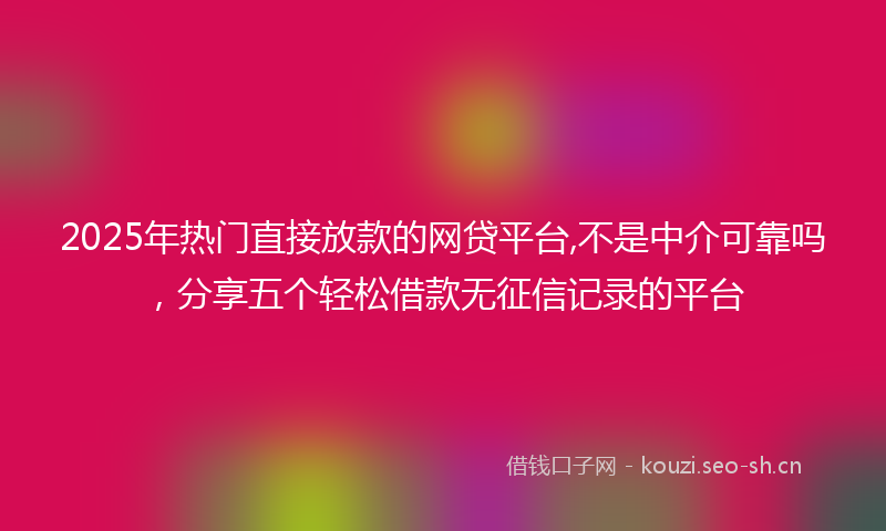 2025年热门直接放款的网贷平台,不是中介可靠吗，分享五个轻松借款无征信记录的平台