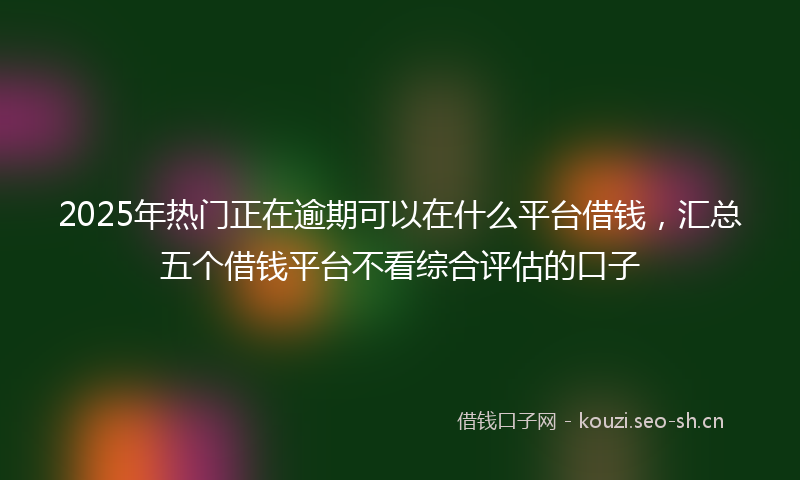 2025年热门正在逾期可以在什么平台借钱，汇总五个借钱平台不看综合评估的口子