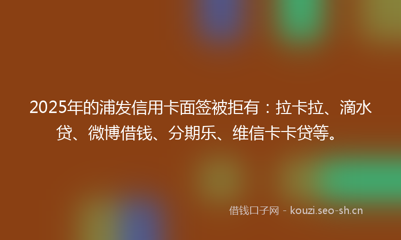 2025年的浦发信用卡面签被拒有：拉卡拉、滴水贷、微博借钱、分期乐、维信卡卡贷等。