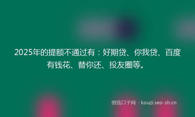 2025年的提额不通过有：好期贷、你我贷、百度有钱花、替你还、投友圈等。