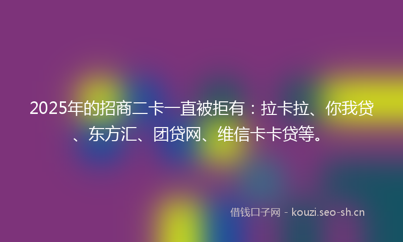 2025年的招商二卡一直被拒有：拉卡拉、你我贷、东方汇、团贷网、维信卡卡贷等。